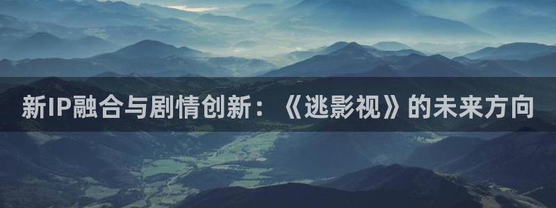 神马影院花花第七：新IP融合与剧情创新：《逃影视》的未来方向